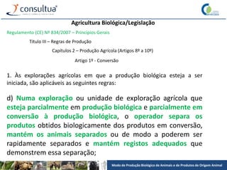 Modo de Produção Biológico de Animais e de Produtos de Origem Animal
Agricultura Biológica/Legislação
Regulamento (CE) Nº 834/2007 – Princípios Gerais
Título III – Regras de Produção
Capítulos 2 – Produção Agrícola (Artigos 8º a 10º)
Artigo 1º - Conversão
1. Às explorações agrícolas em que a produção biológica esteja a ser
iniciada, são aplicáveis as seguintes regras:
d) Numa exploração ou unidade de exploração agrícola que
esteja parcialmente em produção biológica e parcialmente em
conversão à produção biológica, o operador separa os
produtos obtidos biologicamente dos produtos em conversão,
mantém os animais separados ou de modo a poderem ser
rapidamente separados e mantém registos adequados que
demonstrem essa separação;
 