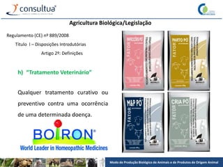 Modo de Produção Biológico de Animais e de Produtos de Origem Animal
Agricultura Biológica/Legislação
Regulamento (CE) nº 889/2008
Título I – Disposições Introdutórias
Artigo 2º: Definições
h) “Tratamento Veterinário”
Qualquer tratamento curativo ou
preventivo contra uma ocorrência
de uma determinada doença.
 