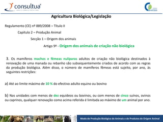 Modo de Produção Biológico de Animais e de Produtos de Origem Animal
Agricultura Biológica/Legislação
Regulamento (CE) nº 889/2008 – Título II
Capítulo 2 – Produção Animal
Secção 1 – Origem dos animais
Artigo 9º - Origem dos animais de criação não biológica
3. Os mamíferos machos e fêmeas nulíparas adultos de criação não biológica destinados à
renovação de uma manada ou rebanho são subsequentemente criados de acordo com as regras
da produção biológica. Além disso, o número de mamíferos fêmeas está sujeito, por ano, às
seguintes restrições:
a) Até ao limite máximo de 10 % do efectivo adulto equino ou bovino
b) Nas unidades com menos de dez equídeos ou bovinos, ou com menos de cinco suínos, ovinos
ou caprinos, qualquer renovação como acima referida é limitada ao máximo de um animal por ano.
 
