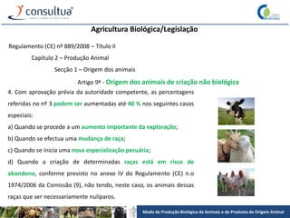 Modo de Produção Biológico de Animais e de Produtos de Origem Animal
Agricultura Biológica/Legislação
Regulamento (CE) nº 889/2008 – Título II
Capítulo 2 – Produção Animal
Secção 1 – Origem dos animais
Artigo 9º - Origem dos animais de criação não biológica
4. Com aprovação prévia da autoridade competente, as percentagens
referidas no nº 3 podem ser aumentadas até 40 % nos seguintes casos
especiais:
a) Quando se procede a um aumento importante da exploração;
b) Quando se efectua uma mudança de raça;
c) Quando se inicia uma nova especialização pecuária;
d) Quando a criação de determinadas raças está em risco de
abandono, conforme previsto no anexo IV do Regulamento (CE) n.o
1974/2006 da Comissão (9), não tendo, neste caso, os animais dessas
raças que ser necessariamente nulíparos.
 
