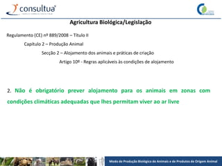 Modo de Produção Biológico de Animais e de Produtos de Origem Animal
Agricultura Biológica/Legislação
Regulamento (CE) nº 889/2008 – Título II
Capítulo 2 – Produção Animal
Secção 2 – Alojamento dos animais e práticas de criação
Artigo 10º - Regras aplicáveis às condições de alojamento
2. Não é obrigatório prever alojamento para os animais em zonas com
condições climáticas adequadas que lhes permitam viver ao ar livre
 