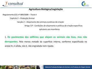 Modo de Produção Biológico de Animais e de Produtos de Origem Animal
Agricultura Biológica/Legislação
Regulamento (CE) nº 889/2008 – Título II
Capítulo 2 – Produção Animal
Secção 2 – Alojamento dos animais e práticas de criação
Artigo 11º - Condições de alojamento e práticas de criação especificas
aplicáveis aos mamíferos
1. Os pavimentos dos edifícios que alojam os animais são lisos, mas não
derrapantes. Pelo menos metade da superfície interna, conforme especificada no
anexo III, é sólida, isto é, não engradada nem ripada.
 