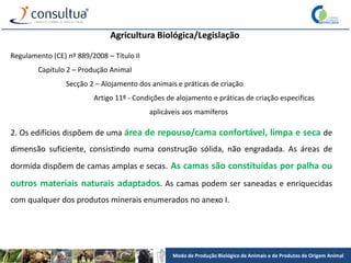 Modo de Produção Biológico de Animais e de Produtos de Origem Animal
Agricultura Biológica/Legislação
Regulamento (CE) nº 889/2008 – Título II
Capítulo 2 – Produção Animal
Secção 2 – Alojamento dos animais e práticas de criação
Artigo 11º - Condições de alojamento e práticas de criação especificas
aplicáveis aos mamíferos
2. Os edifícios dispõem de uma área de repouso/cama confortável, limpa e seca de
dimensão suficiente, consistindo numa construção sólida, não engradada. As áreas de
dormida dispõem de camas amplas e secas. As camas são constituídas por palha ou
outros materiais naturais adaptados. As camas podem ser saneadas e enriquecidas
com qualquer dos produtos minerais enumerados no anexo I.
 