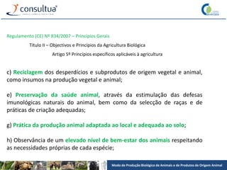 Modo de Produção Biológico de Animais e de Produtos de Origem Animal
Regulamento (CE) Nº 834/2007 – Princípios Gerais
Título II – Objectivos e Princípios da Agricultura Biológica
Artigo 5º Princípios específicos aplicáveis à agricultura
c) Reciclagem dos desperdícios e subprodutos de origem vegetal e animal,
como insumos na produção vegetal e animal;
e) Preservação da saúde animal, através da estimulação das defesas
imunológicas naturais do animal, bem como da selecção de raças e de
práticas de criação adequadas;
g) Prática da produção animal adaptada ao local e adequada ao solo;
h) Observância de um elevado nível de bem-estar dos animais respeitando
as necessidades próprias de cada espécie;
 