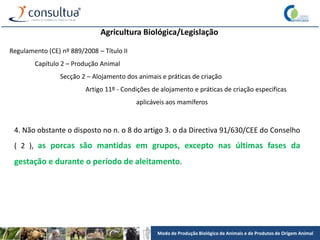 Modo de Produção Biológico de Animais e de Produtos de Origem Animal
Agricultura Biológica/Legislação
Regulamento (CE) nº 889/2008 – Título II
Capítulo 2 – Produção Animal
Secção 2 – Alojamento dos animais e práticas de criação
Artigo 11º - Condições de alojamento e práticas de criação especificas
aplicáveis aos mamíferos
4. Não obstante o disposto no n. o 8 do artigo 3. o da Directiva 91/630/CEE do Conselho
( 2 ), as porcas são mantidas em grupos, excepto nas últimas fases da
gestação e durante o período de aleitamento.
 