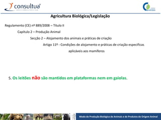 Modo de Produção Biológico de Animais e de Produtos de Origem Animal
Agricultura Biológica/Legislação
Regulamento (CE) nº 889/2008 – Título II
Capítulo 2 – Produção Animal
Secção 2 – Alojamento dos animais e práticas de criação
Artigo 11º - Condições de alojamento e práticas de criação especificas
aplicáveis aos mamíferos
5. Os leitões não são mantidos em plataformas nem em gaiolas.
 