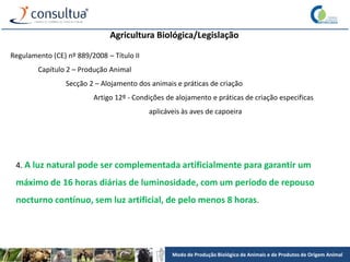Modo de Produção Biológico de Animais e de Produtos de Origem Animal
Agricultura Biológica/Legislação
Regulamento (CE) nº 889/2008 – Título II
Capítulo 2 – Produção Animal
Secção 2 – Alojamento dos animais e práticas de criação
Artigo 12º - Condições de alojamento e práticas de criação especificas
aplicáveis às aves de capoeira
4. A luz natural pode ser complementada artificialmente para garantir um
máximo de 16 horas diárias de luminosidade, com um período de repouso
nocturno contínuo, sem luz artificial, de pelo menos 8 horas.
 