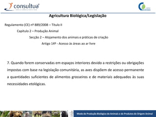Modo de Produção Biológico de Animais e de Produtos de Origem Animal
Agricultura Biológica/Legislação
Regulamento (CE) nº 889/2008 – Título II
Capítulo 2 – Produção Animal
Secção 2 – Alojamento dos animais e práticas de criação
Artigo 14º - Acesso às áreas ao ar livre
7. Quando forem conservadas em espaços interiores devido a restrições ou obrigações
impostas com base na legislação comunitária, as aves dispõem de acesso permanente
a quantidades suficientes de alimentos grosseiros e de materiais adequados às suas
necessidades etológicas.
 