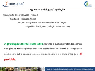Modo de Produção Biológico de Animais e de Produtos de Origem Animal
Agricultura Biológica/Legislação
Regulamento (CE) nº 889/2008 – Título II
Capítulo 2 – Produção Animal
Secção 2 – Alojamento dos animais e práticas de criação
Artigo 16º - Proibição da produção animal sem terra
A produção animal sem terra, segundo a qual o operador dos animais
não gere as terras agrícolas e/ou não estabeleceu um acordo de cooperação
escrito com outro operador em conformidade com o n. o 3 do artigo 3. o , é
proibida.
 