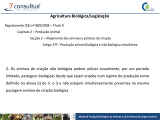 Modo de Produção Biológico de Animais e de Produtos de Origem Animal
Agricultura Biológica/Legislação
Regulamento (CE) nº 889/2008 – Título II
Capítulo 2 – Produção Animal
Secção 2 – Alojamento dos animais e práticas de criação
Artigo 17º - Produção animal biológica e não biológica simultânea
2. Os animais de criação não biológica podem utilizar anualmente, por um período
limitado, pastagens biológicas desde que sejam criados num regime de produção como
definido na alínea b) do n. o 3 e não estejam simultaneamente presentes na mesma
pastagem animais de criação biológica.
 