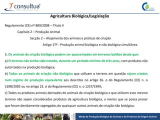 Modo de Produção Biológico de Animais e de Produtos de Origem Animal
Agricultura Biológica/Legislação
Regulamento (CE) nº 889/2008 – Título II
Capítulo 2 – Produção Animal
Secção 2 – Alojamento dos animais e práticas de criação
Artigo 17º - Produção animal biológica e não biológica simultânea
3. Os animais de criação biológica podem ser apascentados em terrenos baldios desde que:
a) O terreno não tenha sido tratado, durante um período mínimo de três anos, com produtos não
autorizados na produção biológica;
b) Todos os animais de criação não biológica que utilizam o terreno em questão sejam criados
num regime de produção equivalente aos descritos no artigo 36. o do Regulamento (CE) n. o
1698/2005 ou no artigo 22. o do Regulamento (CE) n. o 1257/1999;
c) Todos os produtos animais derivados de animais de criação biológica e que utilizem esse mesmo
terreno não sejam considerados produtos da agricultura biológica, a menos que se possa provar
que foram devidamente segregados de quaisquer outros animais de criação não biológica.
 