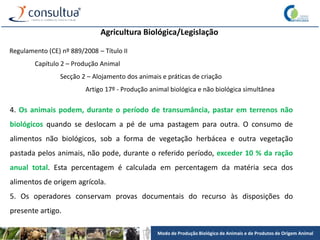 Modo de Produção Biológico de Animais e de Produtos de Origem Animal
Agricultura Biológica/Legislação
Regulamento (CE) nº 889/2008 – Título II
Capítulo 2 – Produção Animal
Secção 2 – Alojamento dos animais e práticas de criação
Artigo 17º - Produção animal biológica e não biológica simultânea
4. Os animais podem, durante o período de transumância, pastar em terrenos não
biológicos quando se deslocam a pé de uma pastagem para outra. O consumo de
alimentos não biológicos, sob a forma de vegetação herbácea e outra vegetação
pastada pelos animais, não pode, durante o referido período, exceder 10 % da ração
anual total. Esta percentagem é calculada em percentagem da matéria seca dos
alimentos de origem agrícola.
5. Os operadores conservam provas documentais do recurso às disposições do
presente artigo.
 
