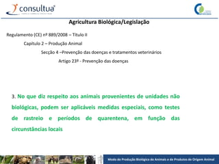 Modo de Produção Biológico de Animais e de Produtos de Origem Animal
Agricultura Biológica/Legislação
Regulamento (CE) nº 889/2008 – Título II
Capítulo 2 – Produção Animal
Secção 4 –Prevenção das doenças e tratamentos veterinários
Artigo 23º - Prevenção das doenças
3. No que diz respeito aos animais provenientes de unidades não
biológicas, podem ser aplicáveis medidas especiais, como testes
de rastreio e períodos de quarentena, em função das
circunstâncias locais
 