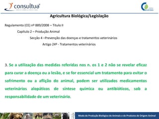 Modo de Produção Biológico de Animais e de Produtos de Origem Animal
Agricultura Biológica/Legislação
Regulamento (CE) nº 889/2008 – Título II
Capítulo 2 – Produção Animal
Secção 4 –Prevenção das doenças e tratamentos veterinários
Artigo 24º - Tratamentos veterinários
3. Se a utilização das medidas referidas nos n. os 1 e 2 não se revelar eficaz
para curar a doença ou a lesão, e se for essencial um tratamento para evitar o
sofrimento ou a aflição do animal, podem ser utilizados medicamentos
veterinários alopáticos de síntese química ou antibióticos, sob a
responsabilidade de um veterinário.
 