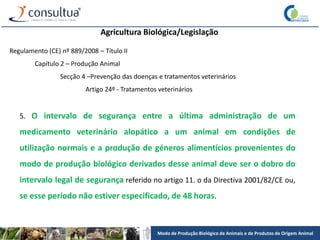 Modo de Produção Biológico de Animais e de Produtos de Origem Animal
Agricultura Biológica/Legislação
Regulamento (CE) nº 889/2008 – Título II
Capítulo 2 – Produção Animal
Secção 4 –Prevenção das doenças e tratamentos veterinários
Artigo 24º - Tratamentos veterinários
5. O intervalo de segurança entre a última administração de um
medicamento veterinário alopático a um animal em condições de
utilização normais e a produção de géneros alimentícios provenientes do
modo de produção biológico derivados desse animal deve ser o dobro do
intervalo legal de segurança referido no artigo 11. o da Directiva 2001/82/CE ou,
se esse período não estiver especificado, de 48 horas.
 