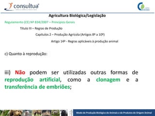 Modo de Produção Biológico de Animais e de Produtos de Origem Animal
Agricultura Biológica/Legislação
Regulamento (CE) Nº 834/2007 – Princípios Gerais
Título III – Regras de Produção
Capítulos 2 – Produção Agrícola (Artigos 8º a 10º)
Artigo 14º - Regras aplicáveis à produção animal
c) Quanto à reprodução:
iii) Não podem ser utilizadas outras formas de
reprodução artificial, como a clonagem e a
transferência de embriões;
 