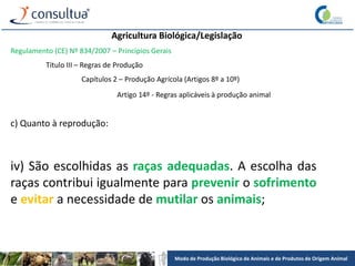 Modo de Produção Biológico de Animais e de Produtos de Origem Animal
Agricultura Biológica/Legislação
Regulamento (CE) Nº 834/2007 – Princípios Gerais
Título III – Regras de Produção
Capítulos 2 – Produção Agrícola (Artigos 8º a 10º)
Artigo 14º - Regras aplicáveis à produção animal
c) Quanto à reprodução:
iv) São escolhidas as raças adequadas. A escolha das
raças contribui igualmente para prevenir o sofrimento
e evitar a necessidade de mutilar os animais;
 