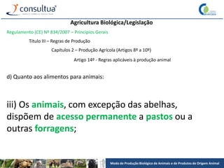 Modo de Produção Biológico de Animais e de Produtos de Origem Animal
Agricultura Biológica/Legislação
Regulamento (CE) Nº 834/2007 – Princípios Gerais
Título III – Regras de Produção
Capítulos 2 – Produção Agrícola (Artigos 8º a 10º)
Artigo 14º - Regras aplicáveis à produção animal
d) Quanto aos alimentos para animais:
iii) Os animais, com excepção das abelhas,
dispõem de acesso permanente a pastos ou a
outras forragens;
 