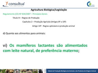 Modo de Produção Biológico de Animais e de Produtos de Origem Animal
Agricultura Biológica/Legislação
Regulamento (CE) Nº 834/2007 – Princípios Gerais
Título III – Regras de Produção
Capítulos 2 – Produção Agrícola (Artigos 8º a 10º)
Artigo 14º - Regras aplicáveis à produção animal
d) Quanto aos alimentos para animais:
vi) Os mamíferos lactantes são alimentados
com leite natural, de preferência materno;
 