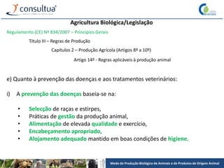 Modo de Produção Biológico de Animais e de Produtos de Origem Animal
Agricultura Biológica/Legislação
Regulamento (CE) Nº 834/2007 – Princípios Gerais
Título III – Regras de Produção
Capítulos 2 – Produção Agrícola (Artigos 8º a 10º)
Artigo 14º - Regras aplicáveis à produção animal
e) Quanto à prevenção das doenças e aos tratamentos veterinários:
i) A prevenção das doenças baseia-se na:
• Selecção de raças e estirpes,
• Práticas de gestão da produção animal,
• Alimentação de elevada qualidade e exercício,
• Encabeçamento apropriado,
• Alojamento adequado mantido em boas condições de higiene.
 
