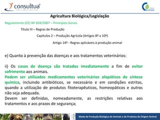 Modo de Produção Biológico de Animais e de Produtos de Origem Animal
Agricultura Biológica/Legislação
Regulamento (CE) Nº 834/2007 – Princípios Gerais
Título III – Regras de Produção
Capítulos 2 – Produção Agrícola (Artigos 8º a 10º)
Artigo 14º - Regras aplicáveis à produção animal
e) Quanto à prevenção das doenças e aos tratamentos veterinários:
ii) Os casos de doença são tratados imediatamente a fim de evitar
sofrimento aos animais.
Podem ser utilizados medicamentos veterinários alopáticos de síntese
química, incluindo antibióticos, se necessário e em condições estritas,
quando a utilização de produtos fitoterapêuticos, homeopáticos e outros
não seja adequada.
Devem ser definidas, nomeadamente, as restrições relativas aos
tratamentos e aos prazos de segurança;
 