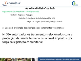 Modo de Produção Biológico de Animais e de Produtos de Origem Animal
Agricultura Biológica/Legislação
Regulamento (CE) Nº 834/2007 – Princípios Gerais
Título III – Regras de Produção
Capítulos 2 – Produção Agrícola (Artigos 8º a 10º)
Artigo 14º - Regras aplicáveis à produção animal
e) Quanto à prevenção das doenças e aos tratamentos veterinários:
iv) São autorizados os tratamentos relacionados com a
protecção da saúde humana ou animal impostos por
força da legislação comunitária;
 