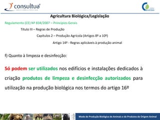 Modo de Produção Biológico de Animais e de Produtos de Origem Animal
Agricultura Biológica/Legislação
Regulamento (CE) Nº 834/2007 – Princípios Gerais
Título III – Regras de Produção
Capítulos 2 – Produção Agrícola (Artigos 8º a 10º)
Artigo 14º - Regras aplicáveis à produção animal
f) Quanto à limpeza e desinfecção:
Só podem ser utilizados nos edifícios e instalações dedicados à
criação produtos de limpeza e desinfecção autorizados para
utilização na produção biológica nos termos do artigo 16º
 