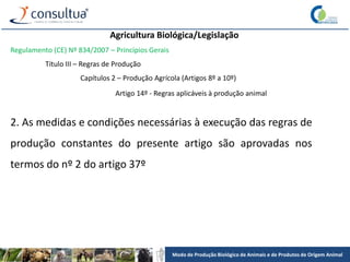 Modo de Produção Biológico de Animais e de Produtos de Origem Animal
Agricultura Biológica/Legislação
Regulamento (CE) Nº 834/2007 – Princípios Gerais
Título III – Regras de Produção
Capítulos 2 – Produção Agrícola (Artigos 8º a 10º)
Artigo 14º - Regras aplicáveis à produção animal
2. As medidas e condições necessárias à execução das regras de
produção constantes do presente artigo são aprovadas nos
termos do nº 2 do artigo 37º
 