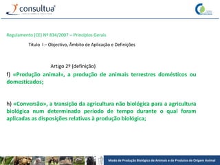 Modo de Produção Biológico de Animais e de Produtos de Origem Animal
Regulamento (CE) Nº 834/2007 – Princípios Gerais
Título I – Objectivo, Âmbito de Aplicação e Definições
Artigo 2º (definição)
f) «Produção animal», a produção de animais terrestres domésticos ou
domesticados;
h) «Conversão», a transição da agricultura não biológica para a agricultura
biológica num determinado período de tempo durante o qual foram
aplicadas as disposições relativas à produção biológica;
 