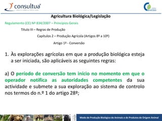 Modo de Produção Biológico de Animais e de Produtos de Origem Animal
Agricultura Biológica/Legislação
Regulamento (CE) Nº 834/2007 – Princípios Gerais
Título III – Regras de Produção
Capítulos 2 – Produção Agrícola (Artigos 8º a 10º)
Artigo 1º - Conversão
1. Às explorações agrícolas em que a produção biológica esteja
a ser iniciada, são aplicáveis as seguintes regras:
a) O período de conversão tem início no momento em que o
operador notifica as autoridades competentes da sua
actividade e submete a sua exploração ao sistema de controlo
nos termos do n.º 1 do artigo 28º;
 