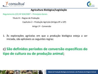 Modo de Produção Biológico de Animais e de Produtos de Origem Animal
Agricultura Biológica/Legislação
Regulamento (CE) Nº 834/2007 – Princípios Gerais
Título III – Regras de Produção
Capítulos 2 – Produção Agrícola (Artigos 8º a 10º)
Artigo 1º - Conversão
1. Às explorações agrícolas em que a produção biológica esteja a ser
iniciada, são aplicáveis as seguintes regras:
c) São definidos períodos de conversão específicos do
tipo de cultura ou de produção animal;
 