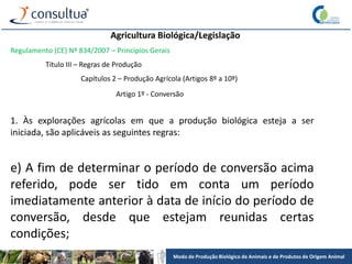 Modo de Produção Biológico de Animais e de Produtos de Origem Animal
Agricultura Biológica/Legislação
Regulamento (CE) Nº 834/2007 – Princípios Gerais
Título III – Regras de Produção
Capítulos 2 – Produção Agrícola (Artigos 8º a 10º)
Artigo 1º - Conversão
1. Às explorações agrícolas em que a produção biológica esteja a ser
iniciada, são aplicáveis as seguintes regras:
e) A fim de determinar o período de conversão acima
referido, pode ser tido em conta um período
imediatamente anterior à data de início do período de
conversão, desde que estejam reunidas certas
condições;
 