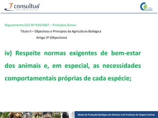 Modo de Produção Biológico de Animais e de Produtos de Origem Animal
Regulamento (CE) Nº 834/2007 – Princípios Gerais
Título II – Objectivos e Princípios da Agricultura Biológica
Artigo 3º (Objectivos)
iv) Respeite normas exigentes de bem-estar
dos animais e, em especial, as necessidades
comportamentais próprias de cada espécie;
 