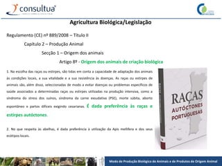 Modo de Produção Biológico de Animais e de Produtos de Origem Animal
Agricultura Biológica/Legislação
Regulamento (CE) nº 889/2008 – Título II
Capítulo 2 – Produção Animal
Secção 1 – Origem dos animais
Artigo 8º - Origem dos animais de criação biológica
1. Na escolha das raças ou estirpes, são tidas em conta a capacidade de adaptação dos animais
às condições locais, a sua vitalidade e a sua resistência às doenças. As raças ou estirpes de
animais são, além disso, seleccionadas de modo a evitar doenças ou problemas específicos de
saúde associados a determinadas raças ou estirpes utilizadas na produção intensiva, como a
síndroma do stress dos suínos, síndroma da carne exsudativa (PSE), morte súbita, aborto
espontâneo e partos difíceis exigindo cesarianas. É dada preferência às raças e
estirpes autóctones.
2. No que respeita às abelhas, é dada preferência à utilização da Apis mellifera e dos seus
ecótipos locais.
 