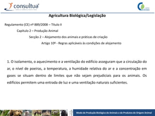 Modo de Produção Biológico de Animais e de Produtos de Origem Animal
Agricultura Biológica/Legislação
Regulamento (CE) nº 889/2008 – Título II
Capítulo 2 – Produção Animal
Secção 2 – Alojamento dos animais e práticas de criação
Artigo 10º - Regras aplicáveis às condições de alojamento
1. O isolamento, o aquecimento e a ventilação do edifício asseguram que a circulação do
ar, o nível de poeiras, a temperatura, a humidade relativa do ar e a concentração em
gases se situam dentro de limites que não sejam prejudiciais para os animais. Os
edifícios permitem uma entrada de luz e uma ventilação naturais suficientes.
 