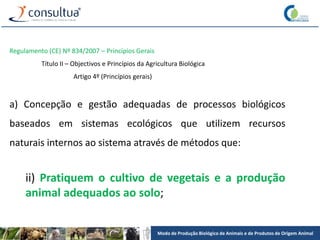 Modo de Produção Biológico de Animais e de Produtos de Origem Animal
Regulamento (CE) Nº 834/2007 – Princípios Gerais
Título II – Objectivos e Princípios da Agricultura Biológica
Artigo 4º (Princípios gerais)
a) Concepção e gestão adequadas de processos biológicos
baseados em sistemas ecológicos que utilizem recursos
naturais internos ao sistema através de métodos que:
ii) Pratiquem o cultivo de vegetais e a produção
animal adequados ao solo;
 