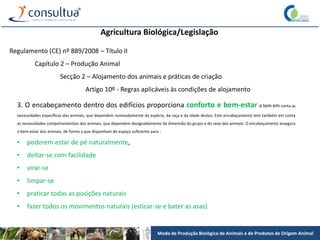 Modo de Produção Biológico de Animais e de Produtos de Origem Animal
Agricultura Biológica/Legislação
Regulamento (CE) nº 889/2008 – Título II
Capítulo 2 – Produção Animal
Secção 2 – Alojamento dos animais e práticas de criação
Artigo 10º - Regras aplicáveis às condições de alojamento
3. O encabeçamento dentro dos edifícios proporciona conforto e bem-estar e tem em conta as
necessidades específicas dos animais, que dependem nomeadamente da espécie, da raça e da idade destes. Este encabeçamento tem também em conta
as necessidades comportamentais dos animais, que dependem designadamente da dimensão do grupo e do sexo dos animais. O encabeçamento assegura
o bem-estar dos animais, de forma a que disponham de espaço suficiente para :
• poderem estar de pé naturalmente,
• deitar-se com facilidade
• virar-se
• limpar-se
• praticar todas as posições naturais
• fazer todos os movimentos naturais (esticar-se e bater as asas)
 