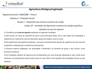Modo de Produção Biológico de Animais e de Produtos de Origem Animal
Agricultura Biológica/Legislação
Regulamento (CE) nº 889/2008 – Título II
Capítulo 2 – Produção Animal
Secção 2 – Alojamento dos animais e práticas de criação
Artigo 12º - Condições de alojamento e práticas de criação especificas
aplicáveis às aves de capoeira
3. Os edifícios para aves de capoeira satisfazem as seguintes condições:
a) Pelo menos um terço da superfície do solo é uma construção sólida, isto é, não ripada nem engradada, e
coberta de um material de cama do tipo palha, aparas de madeira, areia ou turfa;
b) Nos galinheiros para galinhas poedeiras, uma parte suficientemente grande da superfície do solo acessível
às galinhas é utilizada para a recolha dos excrementos;
c) Possuem poleiros adaptados, em quantidade e dimensões, ao tamanho do grupo e dos animais, como
previsto no anexo III;
d) As instalações dispõem de aberturas de entrada/saída com uma dimensão adequada às aves, tendo essas
aberturas um comprimento total de pelo menos 4 m por 100 m 2 de superfície das instalações de que as aves
dispõem;
 