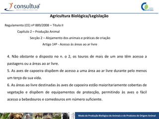 Modo de Produção Biológico de Animais e de Produtos de Origem Animal
Agricultura Biológica/Legislação
Regulamento (CE) nº 889/2008 – Título II
Capítulo 2 – Produção Animal
Secção 2 – Alojamento dos animais e práticas de criação
Artigo 14º - Acesso às áreas ao ar livre
4. Não obstante o disposto no n. o 2, os touros de mais de um ano têm acesso a
pastagens ou a áreas ao ar livre.
5. As aves de capoeira dispõem de acesso a uma área ao ar livre durante pelo menos
um terço da sua vida.
6. As áreas ao livre destinadas às aves de capoeira estão maioritariamente cobertas de
vegetação e dispõem de equipamentos de protecção, permitindo às aves o fácil
acesso a bebedouros e comedouros em número suficiente.
 