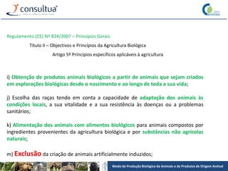 Modo de Produção Biológico de Animais e de Produtos de Origem Animal
Regulamento (CE) Nº 834/2007 – Princípios Gerais
Título II – Objectivos e Princípios da Agricultura Biológica
Artigo 5º Princípios específicos aplicáveis à agricultura
i) Obtenção de produtos animais biológicos a partir de animais que sejam criados
em explorações biológicas desde o nascimento e ao longo de toda a sua vida;
j) Escolha das raças tendo em conta a capacidade de adaptação dos animais às
condições locais, a sua vitalidade e a sua resistência às doenças ou a problemas
sanitários;
k) Alimentação dos animais com alimentos biológicos para animais compostos por
ingredientes provenientes da agricultura biológica e por substâncias não agrícolas
naturais;
m) Exclusão da criação de animais artificialmente induzidos;
 