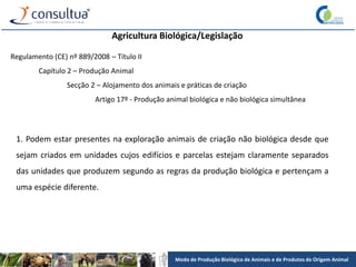 Modo de Produção Biológico de Animais e de Produtos de Origem Animal
Agricultura Biológica/Legislação
Regulamento (CE) nº 889/2008 – Título II
Capítulo 2 – Produção Animal
Secção 2 – Alojamento dos animais e práticas de criação
Artigo 17º - Produção animal biológica e não biológica simultânea
1. Podem estar presentes na exploração animais de criação não biológica desde que
sejam criados em unidades cujos edifícios e parcelas estejam claramente separados
das unidades que produzem segundo as regras da produção biológica e pertençam a
uma espécie diferente.
 