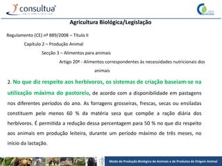 Modo de Produção Biológico de Animais e de Produtos de Origem Animal
Agricultura Biológica/Legislação
Regulamento (CE) nº 889/2008 – Título II
Capítulo 2 – Produção Animal
Secção 3 – Alimentos para animais
Artigo 20º - Alimentos correspondentes às necessidades nutricionais dos
animais
2. No que diz respeito aos herbívoros, os sistemas de criação baseiam-se na
utilização máxima do pastoreio, de acordo com a disponibilidade em pastagens
nos diferentes períodos do ano. As forragens grosseiras, frescas, secas ou ensiladas
constituem pelo menos 60 % da matéria seca que compõe a ração diária dos
herbívoros. É permitida a redução dessa percentagem para 50 % no que diz respeito
aos animais em produção leiteira, durante um período máximo de três meses, no
início da lactação.
 