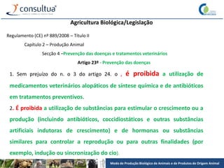Modo de Produção Biológico de Animais e de Produtos de Origem Animal
Agricultura Biológica/Legislação
Regulamento (CE) nº 889/2008 – Título II
Capítulo 2 – Produção Animal
Secção 4 –Prevenção das doenças e tratamentos veterinários
Artigo 23º - Prevenção das doenças
1. Sem prejuízo do n. o 3 do artigo 24. o , é proibida a utilização de
medicamentos veterinários alopáticos de síntese química e de antibióticos
em tratamentos preventivos.
2. É proibida a utilização de substâncias para estimular o crescimento ou a
produção (incluindo antibióticos, coccidiostáticos e outras substâncias
artificiais indutoras de crescimento) e de hormonas ou substâncias
similares para controlar a reprodução ou para outras finalidades (por
exemplo, indução ou sincronização do cio).
 