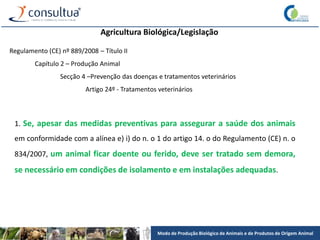 Modo de Produção Biológico de Animais e de Produtos de Origem Animal
Agricultura Biológica/Legislação
Regulamento (CE) nº 889/2008 – Título II
Capítulo 2 – Produção Animal
Secção 4 –Prevenção das doenças e tratamentos veterinários
Artigo 24º - Tratamentos veterinários
1. Se, apesar das medidas preventivas para assegurar a saúde dos animais
em conformidade com a alínea e) i) do n. o 1 do artigo 14. o do Regulamento (CE) n. o
834/2007, um animal ficar doente ou ferido, deve ser tratado sem demora,
se necessário em condições de isolamento e em instalações adequadas.
 