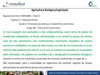 Modo de Produção Biológico de Animais e de Produtos de Origem Animal
Agricultura Biológica/Legislação
Regulamento (CE) nº 889/2008 – Título II
Capítulo 2 – Produção Animal
Secção 4 –Prevenção das doenças e tratamentos veterinários
Artigo 24º - Tratamentos veterinários
4. Com excepção das vacinações e dos antiparasitários, assim como de planos de
erradicação obrigatórios, se forem administrados a um animal ou grupo de animais
mais de três tratamentos com medicamentos veterinários alopáticos de síntese
química ou antibióticos no prazo de doze meses, ou mais de um tratamento se o seu
ciclo de vida produtivo for inferior a um ano, os animais em questão, ou os produtos
deles derivados, não podem ser vendidos sob a designação de produtos biológicos,
devendo os animais ser submetidos aos períodos de conversão estabelecidos no artigo 38. o .
São conservados, para a autoridade ou organismo de controlo, registos de provas
documentais da ocorrência de tais circunstâncias.
 