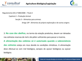 Modo de Produção Biológico de Animais e de Produtos de Origem Animal
Agricultura Biológica/Legislação
Regulamento (CE) nº 889/2008 – Título II
Capítulo 2 – Produção Animal
Secção 3 – Alimentos para animais
Artigo 19º - Alimentos da própria exploração e de outras origens
3. No caso das abelhas, no termo da estação produtiva, devem ser deixadas
nas colmeias reservas de mel e de pólen suficientes para passar o inverno.
A alimentação das colónias só é autorizada quando a sobrevivência
das colmeias esteja em risco devido às condições climáticas. A alimentação
deve efectuar-se com mel biológico, xaropes de açúcar biológicos ou açúcar
biológico.
 