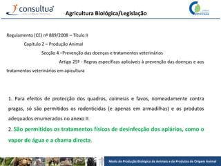 Modo de Produção Biológico de Animais e de Produtos de Origem Animal
Agricultura Biológica/Legislação
Regulamento (CE) nº 889/2008 – Título II
Capítulo 2 – Produção Animal
Secção 4 –Prevenção das doenças e tratamentos veterinários
Artigo 25º - Regras específicas aplicáveis à prevenção das doenças e aos
tratamentos veterinários em apicultura
1. Para efeitos de protecção dos quadros, colmeias e favos, nomeadamente contra
pragas, só são permitidos os rodenticidas (e apenas em armadilhas) e os produtos
adequados enumerados no anexo II.
2. São permitidos os tratamentos físicos de desinfecção dos apiários, como o
vapor de água e a chama directa.
 