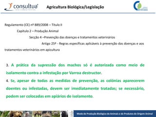 Modo de Produção Biológico de Animais e de Produtos de Origem Animal
Agricultura Biológica/Legislação
Regulamento (CE) nº 889/2008 – Título II
Capítulo 2 – Produção Animal
Secção 4 –Prevenção das doenças e tratamentos veterinários
Artigo 25º - Regras específicas aplicáveis à prevenção das doenças e aos
tratamentos veterinários em apicultura
3. A prática da supressão dos machos só é autorizada como meio de
isolamento contra a infestação por Varroa destructor.
4. Se, apesar de todas as medidas de prevenção, as colónias aparecerem
doentes ou infestadas, devem ser imediatamente tratadas; se necessário,
podem ser colocadas em apiários de isolamento.
 