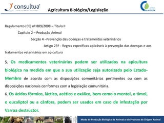 Modo de Produção Biológico de Animais e de Produtos de Origem Animal
Agricultura Biológica/Legislação
Regulamento (CE) nº 889/2008 – Título II
Capítulo 2 – Produção Animal
Secção 4 –Prevenção das doenças e tratamentos veterinários
Artigo 25º - Regras específicas aplicáveis à prevenção das doenças e aos
tratamentos veterinários em apicultura
5. Os medicamentos veterinários podem ser utilizados na apicultura
biológica na medida em que a sua utilização seja autorizada pelo Estado-
Membro de acordo com as disposições comunitárias pertinentes ou com as
disposições nacionais conformes com a legislação comunitária.
6. Os ácidos fórmico, láctico, acético e oxálico, bem como o mentol, o timol,
o eucaliptol ou a cânfora, podem ser usados em caso de infestação por
Varroa destructor.
 