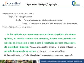 Modo de Produção Biológico de Animais e de Produtos de Origem Animal
Agricultura Biológica/Legislação
Regulamento (CE) nº 889/2008 – Título II
Capítulo 2 – Produção Animal
Secção 4 –Prevenção das doenças e tratamentos veterinários
Artigo 25º - Regras específicas aplicáveis à prevenção das doenças e aos
tratamentos veterinários em apicultura
7. Se for aplicado um tratamento com produtos alopáticos de síntese
química, as colónias tratadas são colocadas, durante esse período, em
apiários de isolamento, e toda a cera é substituída por cera proveniente
da apicultura biológica. Subsequentemente, aplica-se a essas colónias o
período de conversão de um ano previsto no n. o 3 do artigo 38. o .
8. Os requisitos do n. o 7 não são aplicáveis aos produtos enumerados no n. o 6.
 